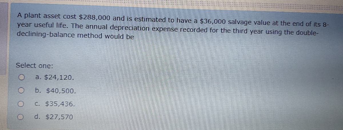 A plant asset cost $288,000 and is estimated to have a $36,000 salvage value at the end of its 8-
year useful life. The annual depreciation expense recorded for the third year using the double-
declining-balance method would be
Select one:
a. $24,120.
b. $40,500.
C. $35,436.
d. $27,570
