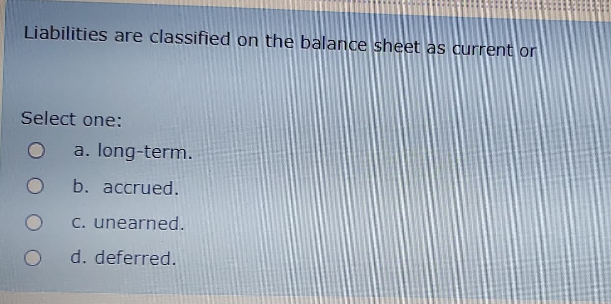 Liabilities are classified on the balance sheet as current or
Select one:
a. long-term.
b. accrued.
C. unearned.
d. deferred.
