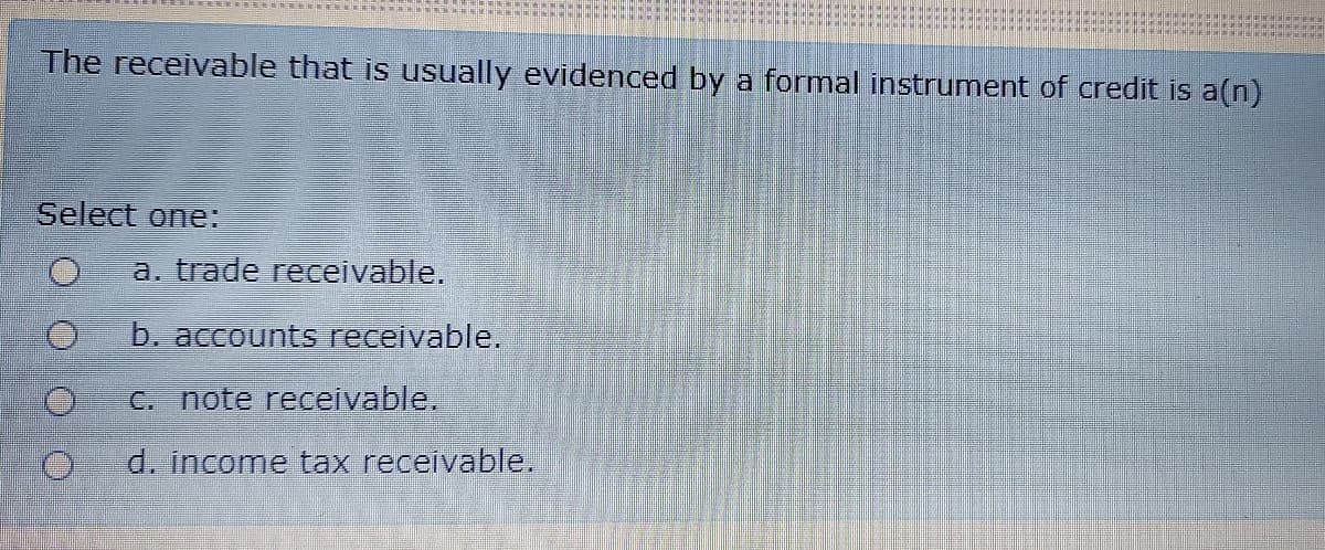 The receivable that is usually evidenced by a formal instrument of credit is a(n)
Select one:
a. trade receivable.
b. accounts receivable.
C. note receivable.
d. income tax receivable.
