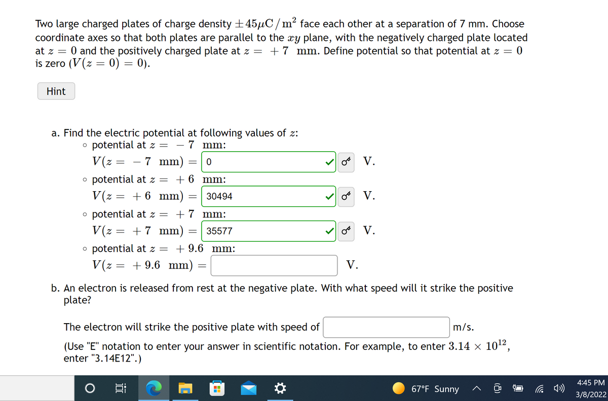 Two large charged plates of charge density +45µC/m² face each other at a separation of 7 mm. Choose
coordinate axes so that both plates are parallel to the xy plane, with the negatively charged plate located
0 and the positively charged plate at z = +7 mm. Define potential so that potential at z =
at z =
is zero (V(z = 0) = 0).
Hint
a. Find the electric potential at following values of z:
– 7 mm:
o potential at z =
- 7 mm)
V(z =
o V.
o potential at z =
+ 6 mm:
V(z = + 6 mm)
30494
V.
o potential at z =
V(z = + 7 mm)
+ 7 mm:
35577
o V.
o potential at z =
+ 9.6 mm:
V(z = + 9.6 mm)
V.
b. An electron is released from rest at the negative plate. With what speed will it strike the positive
plate?
The electron will strike the positive plate with speed of
m/s.
(Use "E" notation to enter your answer in scientific notation. For example, to enter 3.14 x 102,
enter "3.14E12".)
4:45 PM
林
67°F Sunny
后 )
3/8/2022
