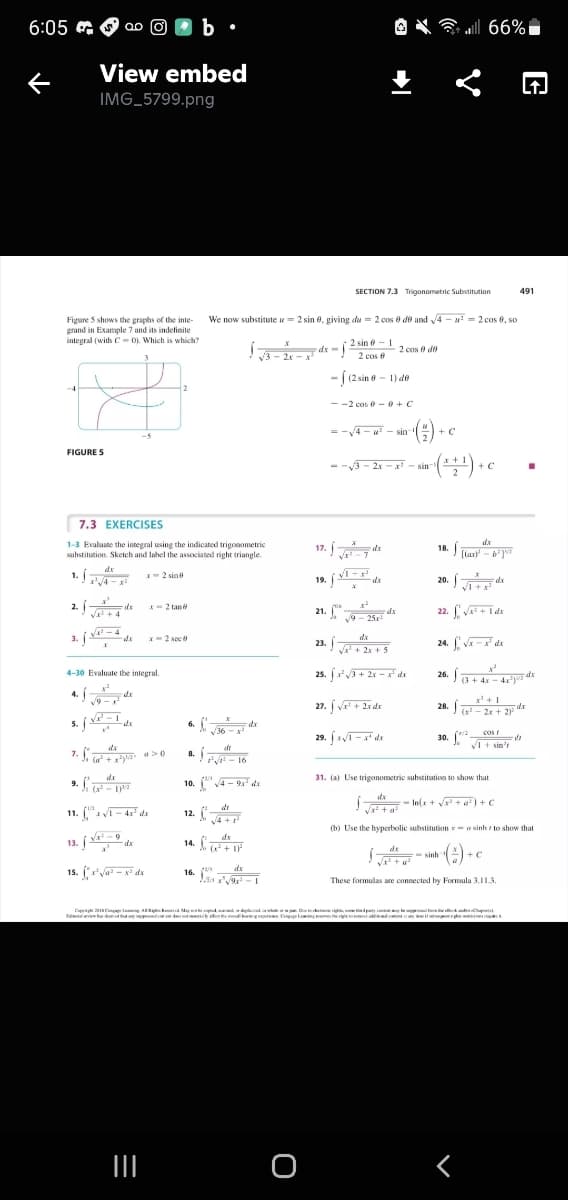 30. COs de
6:05
O X all 66%i
View embed
IMG_5799.png
SECTION 7.3 Trigonometric Substitution
491
We now substitute u= 2 sin 8, giving du = 2 cos 8 de and 4 - u = 2 cos 6, so
Figure 5 shows the graphs of the inte-
grand in Example 7 and its indefinite
integral (with C- 0). Which is which?
2 sin e - 1
2 cos e
dx-
2 cos e de
2x
- (2 sin - 1) de
--2 cos 0 - 0 +C
= -4 - - sin
+ C
FIGURE S
--3- 2x - x - sin
+ C
7.3 EXERCISES
17. Í*
dx
1-3 Evaluate the integral using the indicated trigonometric
substitution. Sketch and label the associated right triangle.
dx
18.
[lar)' - 6']
1.A
dx
1. E
I-2 sine
20. Íd
19.
dx
2.
V+ 4
*-2 tan
21. "-
dx
v9- 25x
22. Va+i de
V -4
3.
- 2 sec
23. j-
24. V - dx
+ 2x + 5
25. j+ 2x – x" de
26.a+ 4x - 4x
4-30 Evaluate the integral.
dx
4. Íd
27. j va + 2x de
19
28.
(x - 2x + 2)
5. j
V -1
de
6.
v36
dx
29. xT -x" dx
cos r
30. .
VI + sin'r
7. ya a>0
8.
a. - 16
dx
31. (a) Use trigonometric substitution to show that
9. "y
10. V4 - 9x ds
- In(x + V + a) + c
dr
11. ("- 4x dx
12.
v4 +
(b) Use the hyperbolic substitution - a sinh to show that
13. j - de
14. d
- sinh
+C
16. (
dx
These formulas are connected by Formula 3.11.3.
E sCm lea AR kd May d
d ti
ni
e a
O
く
