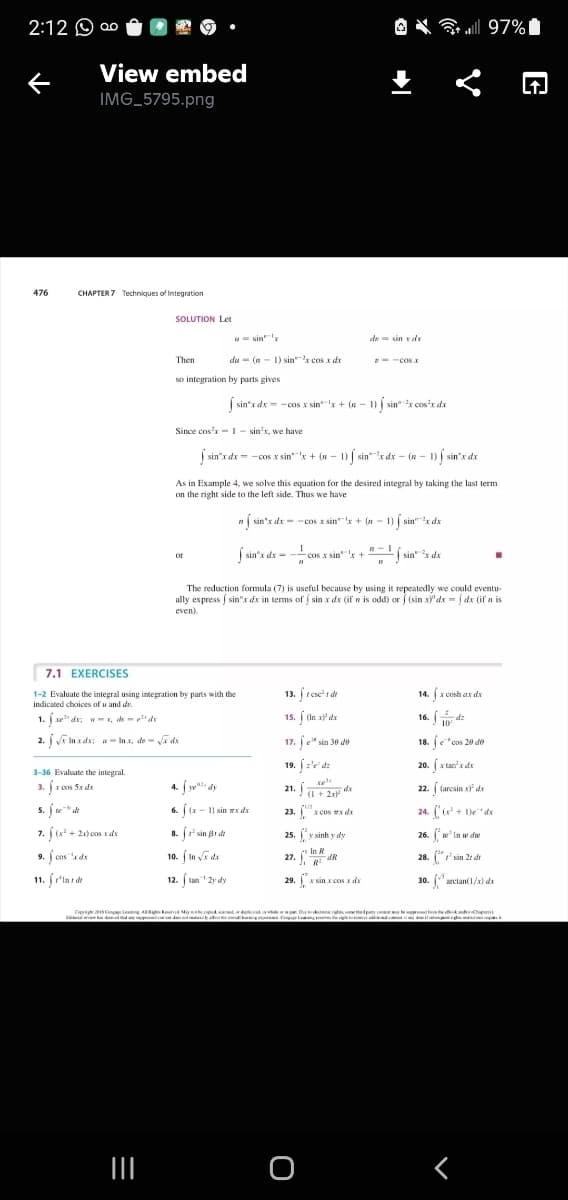 2:12 O ao
O X all 97%I
View embed
IMG_5795.png
476
CHAPTER 7 Techniques of integration
SOLUTION Let
u= sin'
de = sin rdr
Then
du - (n- 1) sinx cos x dr
- -cosx
so integration by parts gives
| sin"x dx = -cos x sin'x + (n - 1) | sin"x cos'x dx
Since cos'x- I - sin'x, we have
| sin'x dx = -cos x sin'x + (n – 1) | sinx dx – (n - 1) sin"x dx
As in Example 4, we solve this equation for the desired integral by taking the last term
on the right side to the left side. Thus we have
n( sin'x dx = -cos x sin"x + (n - 1) sin"r dx
| sin's dx = - cos x sink + "- sin" de
cos x sin +
or
The reduction formula (7) is useful because by using it repeatedly we could eventu-
ally express sin"x dx in terms of sin x dx (if n is odd) or (sin xy'dx = | dx (if n is
even).
7.1 EXERCISES
1-2 Evaluate the integral using integration by parts with the
indicated choices of u and de.
13. r cse' dt
14. (x cosh ax dx
1. e" dx; w- r, de -" du
15. (In x dx
-d:
10
2. i inx de: w- Inx, de- a de
17. je" sin 30 do
18. e"cos 20 de
19. :'d:
20. x tan'x de
3-36 Evaluate the integral.
3. Jz cos Sx de
4. j ye dy
22. ( (arcsin x da
(1 + 2x
s. fte" dt
6. ((x - 1) sin x ds
23.x cos EN da
24. ( + De"dx
7. (x + 21) cas x du
8. (' sin ar dt
25. y sinh y dy
26. * In w dw
In R
9. f cos "a de
11. fr'inr dt
10. ( In va de
27. dR
28. " sin 2t dr
12. ( tan 2y dy
29.X sin x cos x dx
30. (aretan(1/a) da
Dyige ConL A M
く
