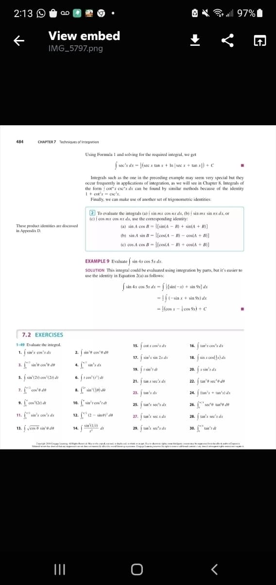 2:13 O
O X all 97%I
View embed
IMG_5797.png
484
CHAPTER 7 Techniques of integration
Using Formula I and solving for the required integral, we get
j sec'r de - (sec x tan x + In |sec x + tan x|) + c
Integrals such as the one in the preceding example may seem very special but they
occur frequently in applications of integration, as we will see in Chapter 8. Integrals of
the form cot"x ese"x dx can be found by similar methods because of the identity
1+ cot'x = csce'x.
Finally, we can make use of another set of trigonometric identities:
2 To evaluate the integrals (a) sin mx cos Rx dx, (b) sin mx sin nx dx, or
(c) cos mx cos Rx da, use the corresponding identity:
(a) sin A cos B = (sin(A - B) + sintA + B)]
These product identities are discussed
in Appendix D.
(b) sin A sin B - [cos(A - B) - cos(A + B)]
(c) cos A cos B - [cos(A - B) + cos(A + B)]
EXAMPLE 9 Evaluate sin 4x cos 5x dx.
SOLUTION This integral could be evaluated using integration by parts, but it's easier to
use the identity in Equation 2(a) as follows:
S sin 4x cos Se de - j štsin(-x) + sin 94] dz
x= | [sin(-x) + sin 9x] dx
=|(-sin x + sin 9x) dx
= {(cos x - cos 9x) + c
%3D
7.2 EXERCISES
1-49 Evaluate the integral.
15. ( cot x cos'x dx
16. tan'x cos' dx
1. j sin's cos'r de
2. j sin'o cos'o do
17. sin's sin 2x dx
18. ( sin x confla) de
3. sin'e cos'e de
4. [" sin's de
19. r sin'r dr
20. (x sin'x da
5. sin'(2) cos'(2) de
r cos' (') dt
6.
21. tan x sec'x dx
22. ( tan'e sec'o do
7. "cos'e de
8. " sin (jo) de
23. tan's da
24. (tan's + tan'x) dx
9. cos'(2r) dr
10. sin'r cos't dt
25. tan'x sec'x da
26. sece tan'e de
11. " sin's cos'r da
sin's cos'x de
12. "(2 - sin' de
27. tan'k sec x dx
28. tan'x sec'x dx
13. veos sin'e de
14. sin'1/)
di
29. tan's sec'x dx
30. tan's di
Dipyig S Cmpe leaming AR ked My thepd di wde w. Dknrigh pety
