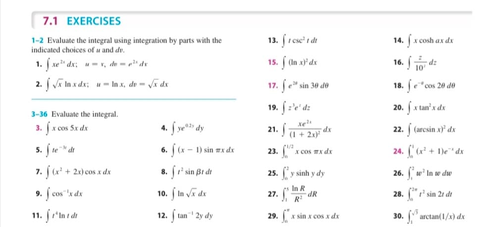 7.1 EXERCISES
1-2 Evaluate the integral using integration by parts with the
indicated choices of u and dv.
(1 esc t dt
x cosh ax dx
13.
16. 10 dz
S xe" dx;
2. j vī in x ds;
1.
15. (In x)' dx
u= r, du = p" dr
u- In x, dv - Vx dx
17. e"
18. e"cos 20 do
20
sin 30 do
19. :'e' dz
z'e*
20. a
r tanx dx
3-36 Evaluate the integral.
4. Í ve* dy
3.
x cos 5x dx
21.
(1 + 2x)²
- dx
(arcsin x) dx
22.
5. Íte
(x-1) sin 7x dx
1/2
te M dt
6.
23.
x cos TX dx
24.
+ 1)e dx
7. (x + 2x) cos x dx
8. ' sin Bt dt
25. y sinh y dy
26. w' In w dw
10. j In va dx
In R
-dR
R2
9.
cos"'x dx
27.
28. "1' sin 2t dt
11.
12.
tan 2y dy
29.
X sin x cosx dx
30.
arctan(1/x) dx
