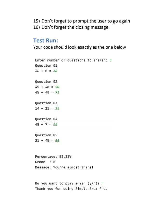 15) Don't forget to prompt the user to go again
16) Don't forget the closing message
Test Run:
Your code should look exactly as the one below
Enter number of questions to answer: 5
Question 01
36 + 0 = 36
Question 02
45 + 48 = 50
45 + 48 = 93
Question 03
14 + 21 = 35
Question 04
48 + 7 = 55
Question 05
21 + 45 = 66
Percentage: 83.33%
Grade : B
Message: You're almost there!
Do you want to play again (y/n)? n
Thank you for using Simple Exam Prep
