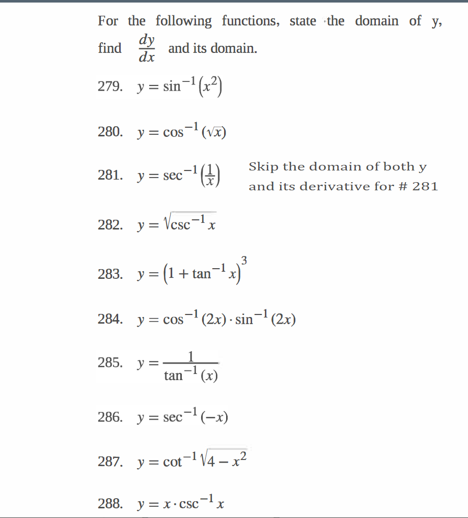 For the following functions, state the domain of y,
dy
find
and its domain.
dx
279. y=sin-¹(x²)
280. y = cos ¹(√x)
-1
:-¹ (+)
282. y = √csc-¹x
281.
283.
y = sec
3
y = = (1 + tan¯¹ x)]
284. y = cos ¹ (2x) · sin¯¹ (2x)
-1
285. y =
tan¹(x)
286. y = sec¯¹ (-x)
:
= cot-¹ √√4 - x²
287. y = cot
288. y=x-csc
-1
Skip the domain of both y
and its derivative for # 281
x