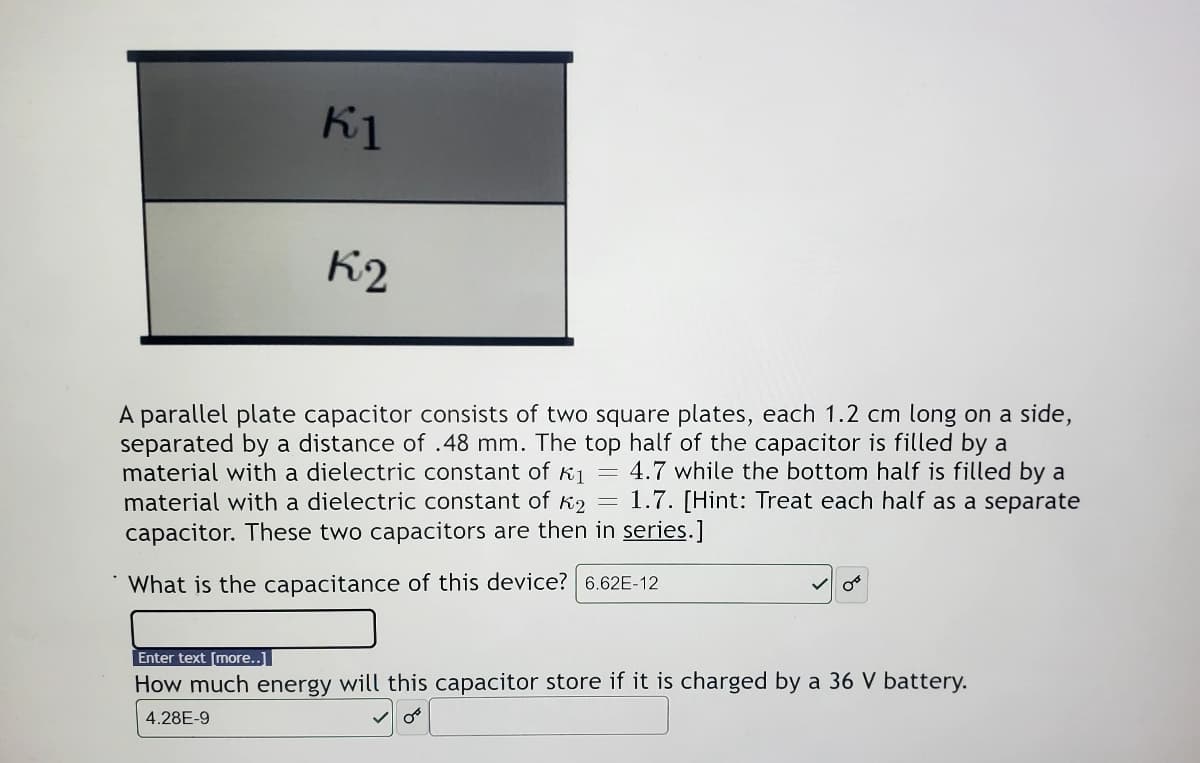 K1
K2
A parallel plate capacitor consists of two square plates, each 1.2 cm long on a side,
separated by a distance of .48 mm. The top half of the capacitor is filled by a
material with a dielectric constant of k1 = 4.7 while the bottom half is filled by a
material with a dielectric constant of K2
capacitor. These two capacitors are then in series.]
1.7. [Hint: Treat each half as a separate
What is the capacitance of this device? 6.62E-12
Enter text [more..]
How much energy will this capacitor store if it is charged by a 36 V battery.
4.28E-9
