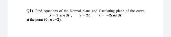 Q1) Find equations of the Normal plane and Osculating plane of the curve
y = 2t,
x = 2 sin 3t ,
at the point (0,7,-2).
z = -2cos 3t
