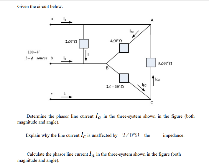 Given the circuit below.
a
A
220°n
U,07t
100 -V
3-ø source b
5260°n
B
'IcA
Iec
22-30°n
Determine the phasor line current la in the three-system shown in the figure (both
magnitude and angle).
Explain why the line current Ic is unaffected by 220°N the
impedance.
Calculate the phasor line current Ia in the three-system shown in the figure (both
magnitude and angle).
