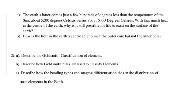 a) The earth's inner core is just a few hundreds of degrees less than the temperature of the
Sun: about 5200 degrees Celsius versus about 6000 Degrees Celsius. With that much heat
in the centre of the earth, why is it still possible for life to exist on the surface of the
earth?
b) How is the heat in the earth's centre able to melt the outer core but not the inner core?
2). a). Describe the Goldsmith Classification of element.
b). Describe how Goldsmith rules are used to classify Elements.
c). Describe how the bonding types and magma differentiation aids in the distribution of
trace elements in the Earth.
