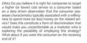 Ethics Do you believe it is right for companies to target
a higher (or lower) cost service to a consumer based
on a data driven observation that the consumer pos-
sesses characteristics typically associated with a willing-
ness to spend more (or less) money on the related ser-
vice? Does this constitute a form of discrimination that
would make you uncomfortable as a marketer who is
exploring the possibility of employing this strategy?
What about if you were the consumer on the receiving
end of it?
