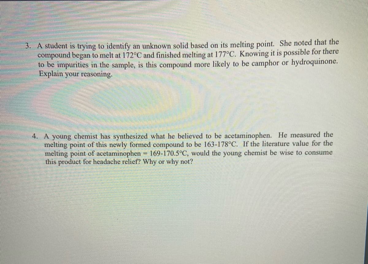 3. A student is trying to identify an unknown solid based on its melting point. She noted that the
compound began to melt at 172°C and finished melting at 177°C. Knowing it is possible for there
to be impurities in the sample, is this compound more likely to be camphor or hydroquinone.
Explain your reasoning.
4. A young chemist has synthesized what he believed to be acetaminophen. He measured the
melting point of this newly formed compound to be 163-178°C. If the literature value for the
melting point of acetaminophen = 169-170.5°C, would the young chemist be wise to consume
this product for headache relief? Why or why not?
