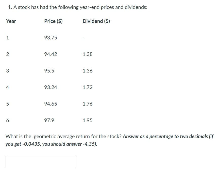 1. A stock has had the following year-end prices and dividends:
Dividend ($)
Year
1
2
3
4
5
6
Price ($)
93.75
94.42
95.5
93.24
94.65
97.9
1.38
1.36
1.72
1.76
1.95
What is the geometric average return for the stock? Answer as a percentage to two decimals (if
you get -0.0435, you should answer-4.35).