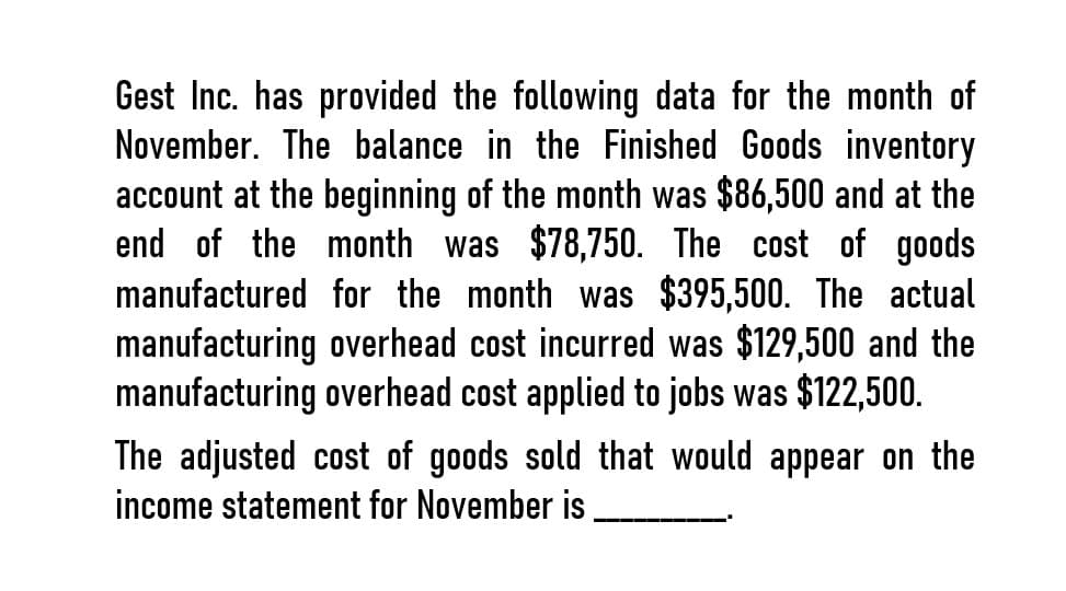 Gest Inc. has provided the following data for the month of
November. The balance in the Finished Goods inventory
account at the beginning of the month was $86,500 and at the
end of the month was $78,750. The cost of goods
manufactured for the month was $395,500. The actual
manufacturing overhead cost incurred was $129,500 and the
manufacturing overhead cost applied to jobs was $122,500.
The adjusted cost of goods sold that would appear on the
income statement for November is