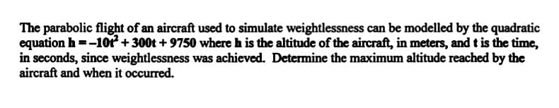 The parabolic flight of an aircraft used to simulate weightlessness can be modelled by the quadratic
equation h =-10 +300t + 9750 where h is the altitude of the aircraft, in meters, and t is the time,
in seconds, since weightlessness was achieved. Determine the maximum altitude reached by the
aircraft and when it occurred.
