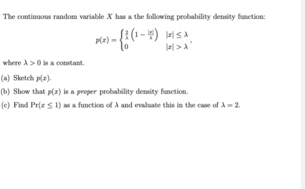 The continuous random variable X has a the following probability density function:
p(x) =
- {² (1-4) LISA,
|I|> A'
where A> 0 is a constant.
(a) Sketch p(x).
(b) Show that p(x) is a proper probability density function.
(c) Find Pr(x ≤ 1) as a function of A and evaluate this in the case of λ = 2.