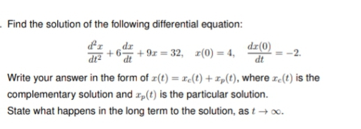 Find the solution of the following differential equation:
d'I
dr
dx(0)
+6 +9x=32, r(0) =
dt
Write your answer in the form of (t) = e(t) + xp(t), where xe(t) is the
complementary solution and ap(t) is the particular solution.
State what happens in the long term to the solution, as t→ ∞.