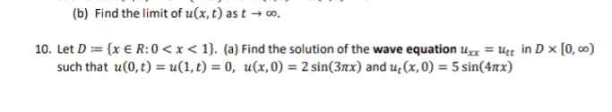 (b) Find the limit of u(x, t) as t → ∞o.
10. Let D = {x € R: 0 < x < 1}. (a) Find the solution of the wave equation Uxx = Utt in D x [0,00)
such that u(0, t) = u(1,t) = 0, u(x,0) = 2 sin(3x) and u₂(x, 0) = 5 sin(4x)