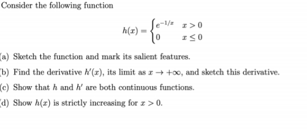 Consider the following function
h(x) =
Se-1/² x > 0
+) = {5¹/²
I≤0
(a) Sketch the function and mark its salient features.
(b) Find the derivative h'(x), its limit as x→ +∞, and sketch this derivative.
(c) Show that h and h' are both continuous functions.
(d) Show h(r) is strictly increasing for x > 0.