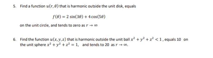5. Find a function u(r, 8) that is harmonic outside the unit disk, equals
f(0) = 2 sin(30) + 4 cos (50)
on the unit circle, and tends to zero as r → 00
6. Find the function u(x, y, z) that is harmonic outside the unit ball x² + y² + z² <1, equals 10 on
the unit sphere x² + y² +2²=1, and tends to 20 as r → ∞o.