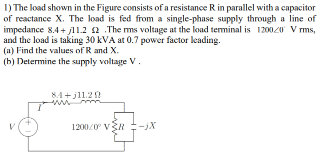 1) The load shown in the Figure consists of a resistance R in parallel with a capacitor
of reactance X. The load is fed from a single-phase supply through a line of
impedance 8.4 + jl1.2 Q .The rms voltage at the load terminal is 120020 V rms,
and the load is taking 30 kVA at 0.7 power factor leading.
(a) Find the values of R and X.
(b) Determine the supply voltage V.
8.4 + j11.2 N
ww m
V
1200/0° VŠR
:-jX
