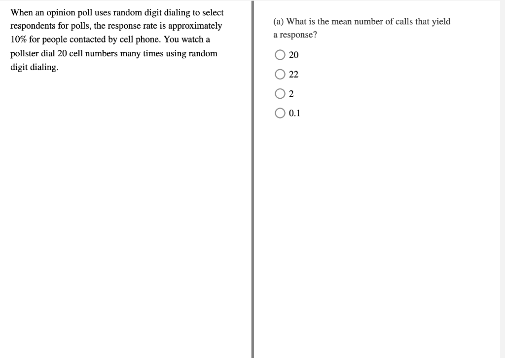 When an opinion poll uses random digit dialing to select
(a) What is the mean number of calls that yield
respondents for polls, the response rate is approximately
a response?
10% for people contacted by cell phone. You watch a
pollster dial 20 cell numbers many times using random
20
digit dialing.
O 22
2
O 0.1
