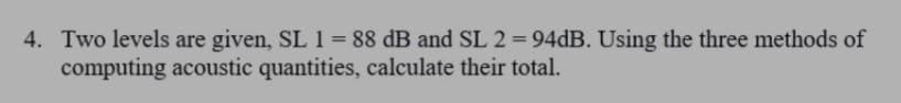 4. Two levels are given, SL 1 = 88 dB and SL 2 = 94DB. Using the three methods of
computing acoustic quantities, calculate their total.
%3D
