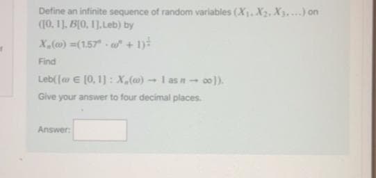 Define an infinite sequence of random variables (X1. X2, X3....) on
(10, 1]. B(0, 11, Leb) by
X,(c0) =(1.57 w" + 1)-
Find
Leb([a E (0, 1] : X,(@) -→ I as n - 00).
Give your answer to four decimal places.
Answer:
