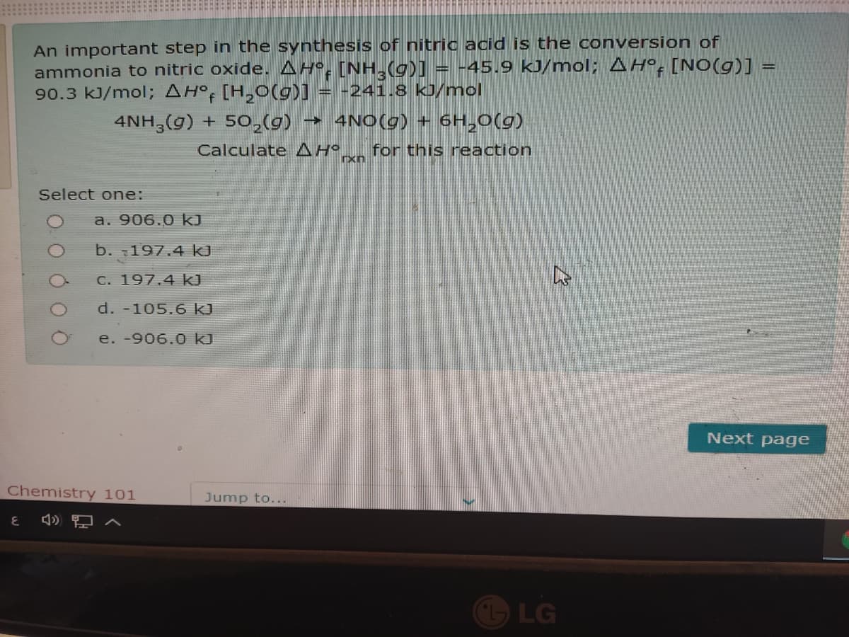 An important step in the synthesis of nitric acid is the conversion of
ammonia to nitric oxide. AH°. [NH,(g)] = -45.9 kJ/mol; AH°: [NO(g)] =
90.3 kJ/mol; AH° [H,0(g)] = -241.8 kJ/mol
4NH,(g) + 50,(g)
→ 4NO(g) + 6H,0(g)
Calculate AHO
for this reaction
Select one:
a. 906.0 kJ
b. 197.4 kJ
C. 197.4 k)
d. -105.6 k)
e. -906.0 kJ
Next page
Chemistry 101
Jump to...
LG
