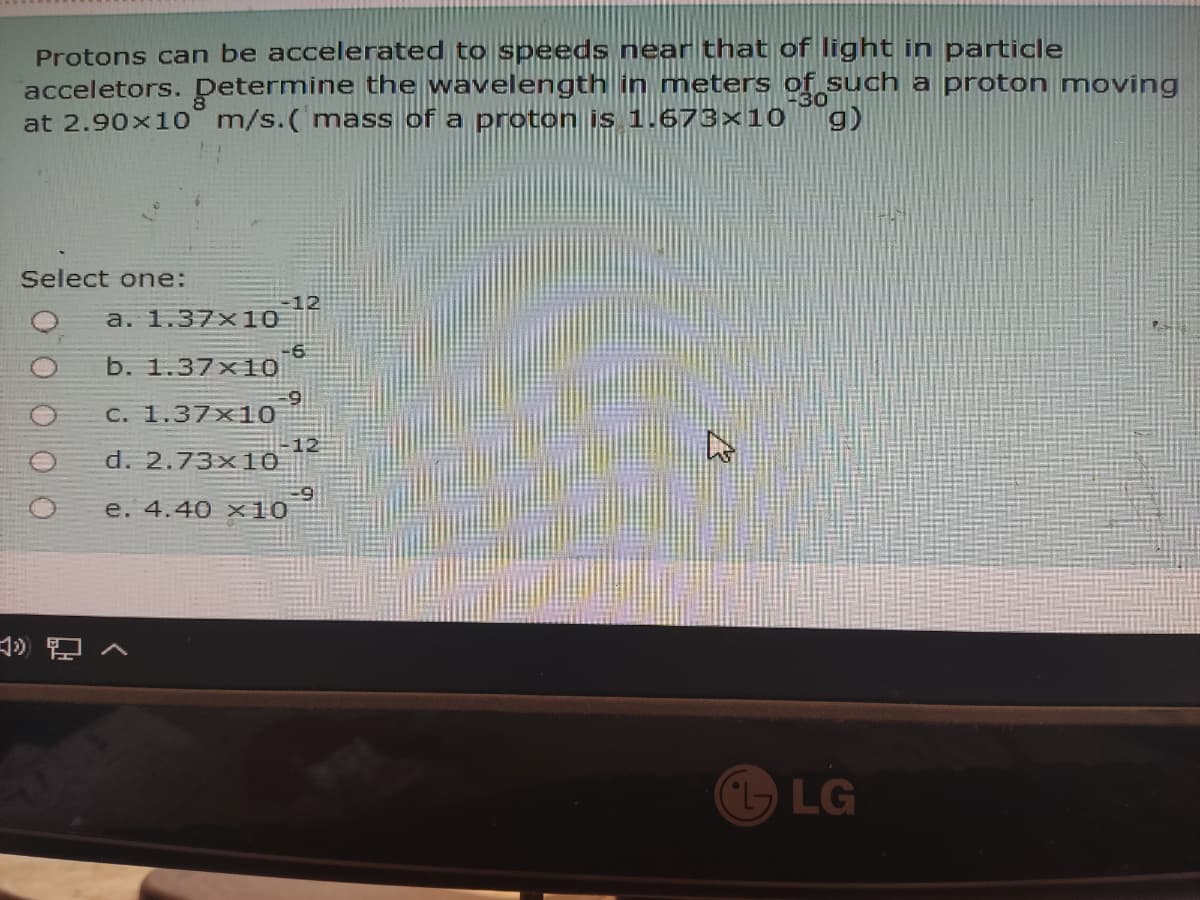 Protons can be accelerated to speeds near that of Ilight in particle
acceletors. Determine the wavelength in meters of such a proton moving
at 2.90x10 m/s.(mass of a proton is 1.673×10
30
9)
Select one:
12
a. 1.37x10
-6
b. 1.37x10
C. 1.37x10
12
d. 2.73x10
e. 4.40 x10
LG
