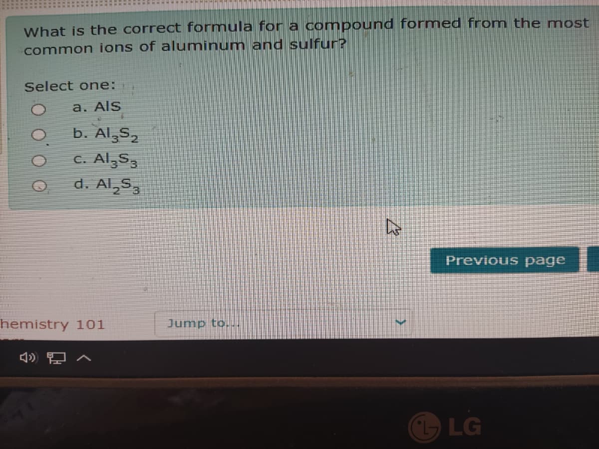 What is the correct formula for a compound formed from the most
common ions of aluminum and sulfur?
Select one:
a. Als
b. Al,5,
C. Al,S,
d. Al,5,
Previous page
hemistry 101
Jump to...
LG
