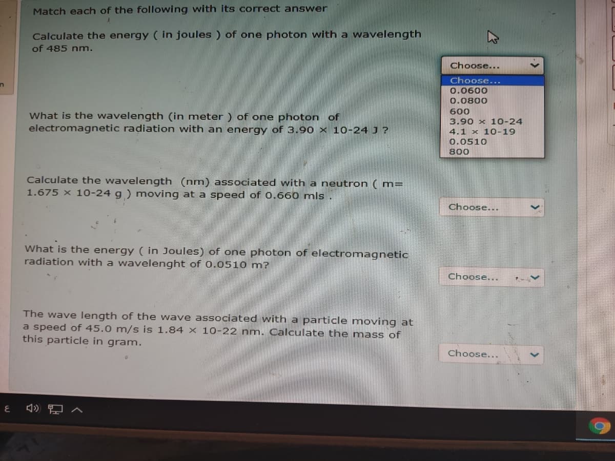 Match each of the following with its correct answer
Calculate the energy ( in joules ) of one photon with a wavelength
of 485 nm.
Choose...
Choose...
0.0600
0.0800
600
What is the wavelength (in meter ) of one photon
electromagnetic radiation with an energy of 3.90 × 10-24 J ?
OF
3.90 x 10-24
4.1 x 10-19
0.0510
800
Calculate the wavelength (nm) associated with a neutron ( m=
1.675 x 10-24 g ) moving at a speed of 0.660 mls.
Choose...
What is the energy ( in Joules) of one photon of electromagnetic
radiation with a wavelenght of 0.0510 m?
Choose...
The wave length of the wave associated with a particle moving at
a speed of 45.0 m/s is 1.84 x 10-22 nm. Calculate the mass of
this particle in gram.
Choose...
