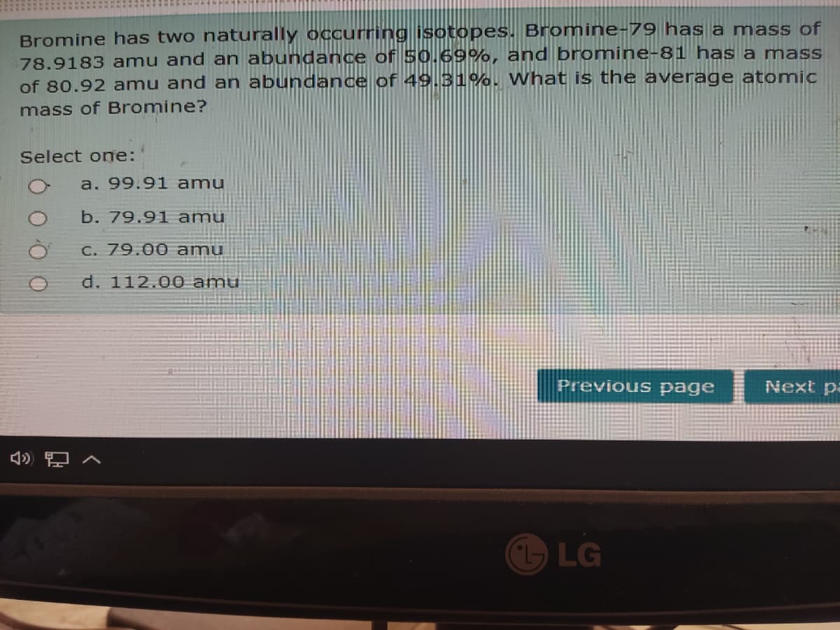 Bromine has two naturally occurring isotopes. Bromine-79 has a mass of
78.9183 amu and an abundance of 50.69%, and bromine-81 has a mass
of 80.92 amu and an abundance of 49.31%. What is the average atomic
mass of Bromine?
Select one:
a. 99.9l amu
b. 79.91 amu
C. 79.00 amu
d. 112.00 amu
Previous page
Next pa
LG
