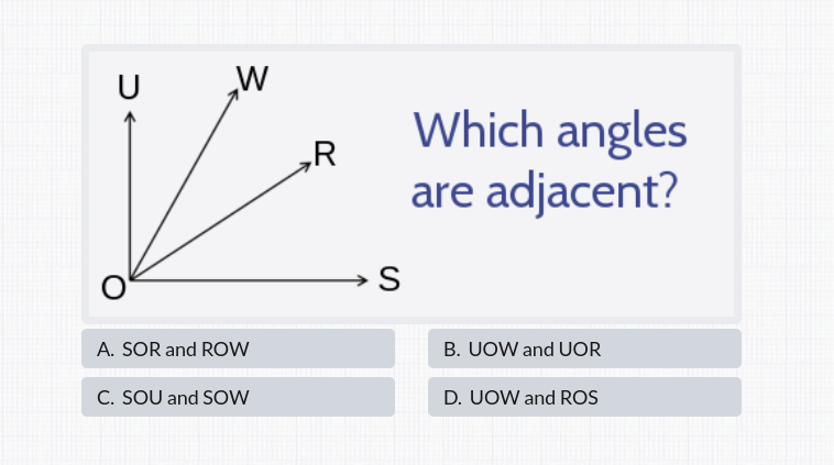 U
W
Which angles
„R
are adjacent?
→ S
A. SOR and ROW
B. UOW and UOR
C. SOU and SOW
D. UOW and ROS
