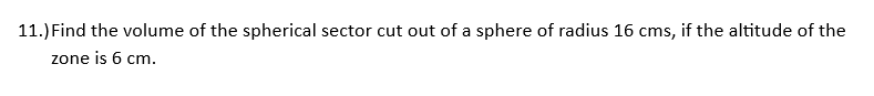 11.) Find the volume of the spherical sector cut out of a sphere of radius 16 cms, if the altitude of the
zone is 6 cm.