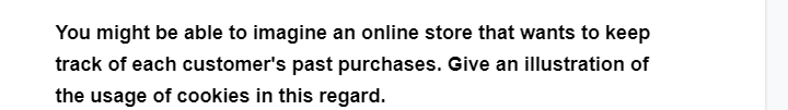 You might be able to imagine an online store that wants to keep
track of each customer's past purchases. Give an illustration of
the usage of cookies in this regard.