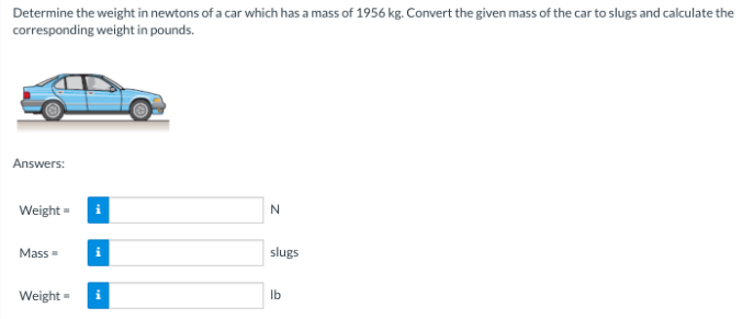 Determine the weight in newtons of a car which has a mass of 1956 kg. Convert the given mass of the car to slugs and calculate the
corresponding weight in pounds.
Answers:
Weight=
Mass=
Weight=
i
i
N
slugs
lb