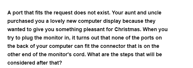 A port that fits the request does not exist. Your aunt and uncle
purchased you a lovely new computer display because they
wanted to give you something pleasant for Christmas. When you
try to plug the monitor in, it turns out that none of the ports on
the back of your computer can fit the connector that is on the
other end of the monitor's cord. What are the steps that will be
considered after that?