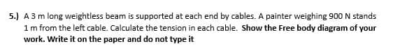 5.) A 3 m long weightless beam is supported at each end by cables. A painter weighing 900 N stands
1 m from the left cable. Calculate the tension in each cable. Show the Free body diagram of your
work. Write it on the paper and do not type it