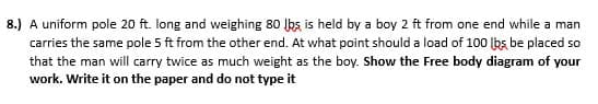 8.) A uniform pole 20 ft. long and weighing 80 lbs is held by a boy 2 ft from one end while a man
carries the same pole 5 ft from the other end. At what point should a load of 100 lbs be placed so
that the man will carry twice as much weight as the boy. Show the Free body diagram of your
work. Write it on the paper and do not type it