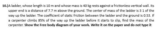 10.) A ladder, whose length is 10 m and whose mass is 40 kg rests against a frictionless vertical wall. Its
upper end is a distance of 7.7 m above the ground. The center of mass of the ladder is 3 1 of the
way up the ladder. The coefficient of static friction between the ladder and the ground is 0.53. If
a carpenter climbs 85% of the way up the ladder before it starts to slip, find the mass of the
carpenter. Show the Free body diagram of your work. Write it on the paper and do not type it