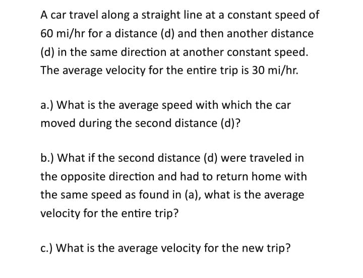 A car travel along a straight line at a constant speed of
60 mi/hr for a distance (d) and then another distance
(d) in the same direction at another constant speed.
The average velocity for the entire trip is 30 mi/hr.
a.) What is the average speed with which the car
moved during the second distance (d)?
b.) What if the second distance (d) were traveled in
the opposite direction and had to return home with
the same speed as found in (a), what is the average
velocity for the entire trip?
c.) What is the average velocity for the new trip?