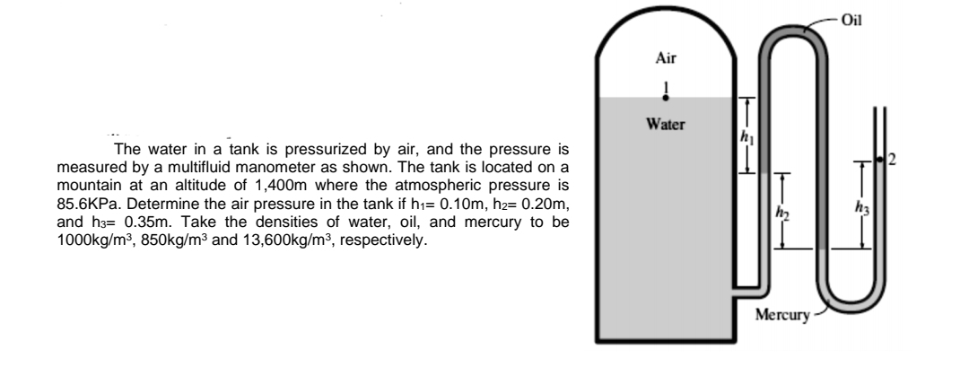 The water in a tank is pressurized by air, and the pressure is
measured by a multifluid manometer as shown. The tank is located on a
mountain at an altitude of 1,400m where the atmospheric pressure is
85.6KPa. Determine the air pressure in the tank if h₁= 0.10m, h₂= 0.20m,
and h3 0.35m. Take the densities of water, oil, and mercury to be
1000kg/m³, 850kg/m³ and 13,600kg/m³, respectively.
Air
Į
Water
Oil
n
h₂
Mercury