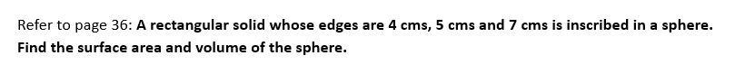 Refer to page 36: A rectangular solid whose edges are 4 cms, 5 cms and 7 cms is inscribed in a sphere.
Find the surface area and volume of the sphere.