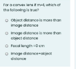 For a convex lans it m=l, which of
the following is true?
Object distance is more than
Image distance
O Image distance is more than
object distance
O Focal langth =0 cm
O Image distance-ooject
distance
