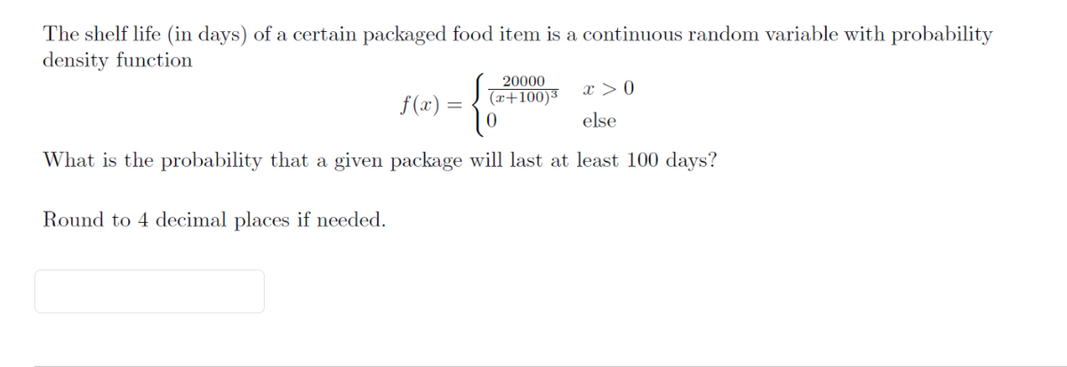 The shelf life (in days) of a certain packaged food item is a continuous random variable with probability
density function
{
What is the probability that a given package will last at least 100 days?
Round to 4 decimal places if needed.
f(x) =
20000
(x+100)³
x > 0
else