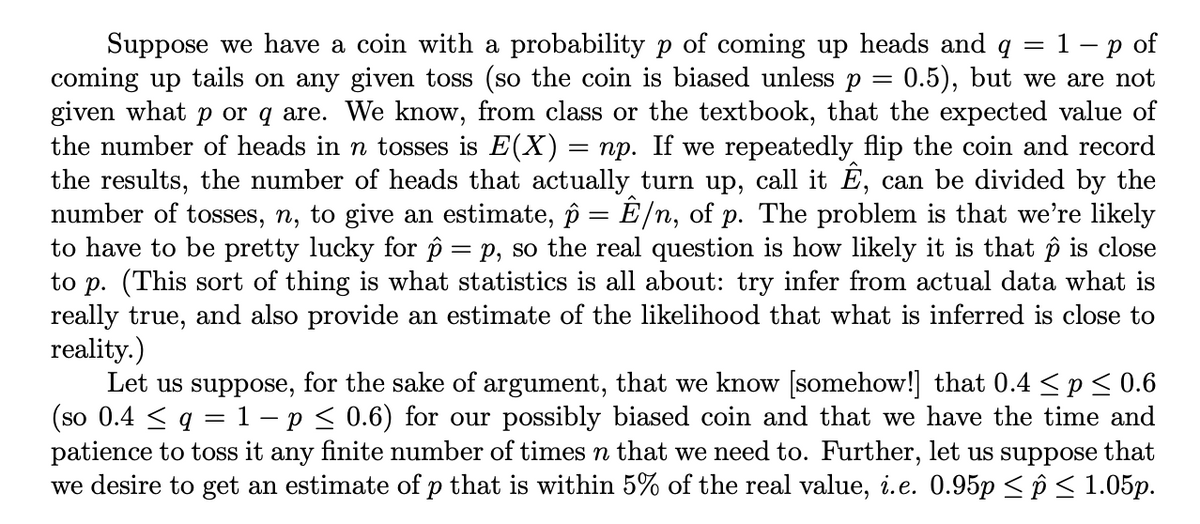 Suppose we have a coin with a probability p of coming up heads and q = 1 p of
coming up tails on any given toss (so the coin is biased unless p = 0.5), but we are not
given what p or q are. We know, from class or the textbook, that the expected value of
the number of heads in n tosses is E(X) = np. If we repeatedly flip the coin and record
the results, the number of heads that actually turn up, call it Ê, can be divided by the
number of tosses, n, to give an estimate, ô = Ê/n, of p. The problem is that we're likely
to have to be pretty lucky for p = p, so the real question is how likely it is that ô is close
to p. (This sort of thing is what statistics is all about: try infer from actual data what is
really true, and also provide an estimate of the likelihood that what is inferred is close to
reality.)
Let us suppose, for the sake of argument, that we know [somehow!] that 0.4 ≤p ≤ 0.6
(so 0.4 ≤ q = 1 – p ≤ 0.6) for our possibly biased coin and that we have the time and
patience to toss it any finite number of times n that we need to. Further, let us suppose that
we desire to get an estimate of p that is within 5% of the real value, i.e. 0.95p ≤ p ≤ 1.05p.