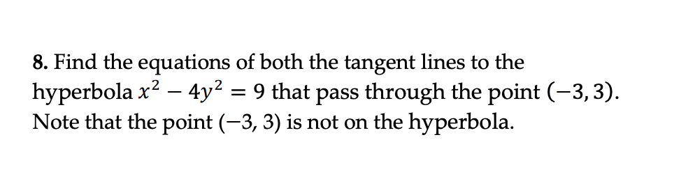 =
8. Find the equations of both the tangent lines to the
hyperbola x² - 4y² 9 that pass through the point (-3, 3).
Note that the point (-3, 3) is not on the hyperbola.