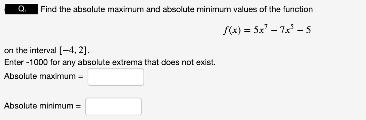 Find the absolute maximum and absolute minimum values of the function
f(x) = 5x² − 7x³ – 5
on the interval [-4,2].
Enter -1000 for any absolute extrema that does not exist.
Absolute maximum =
Absolute minimum =