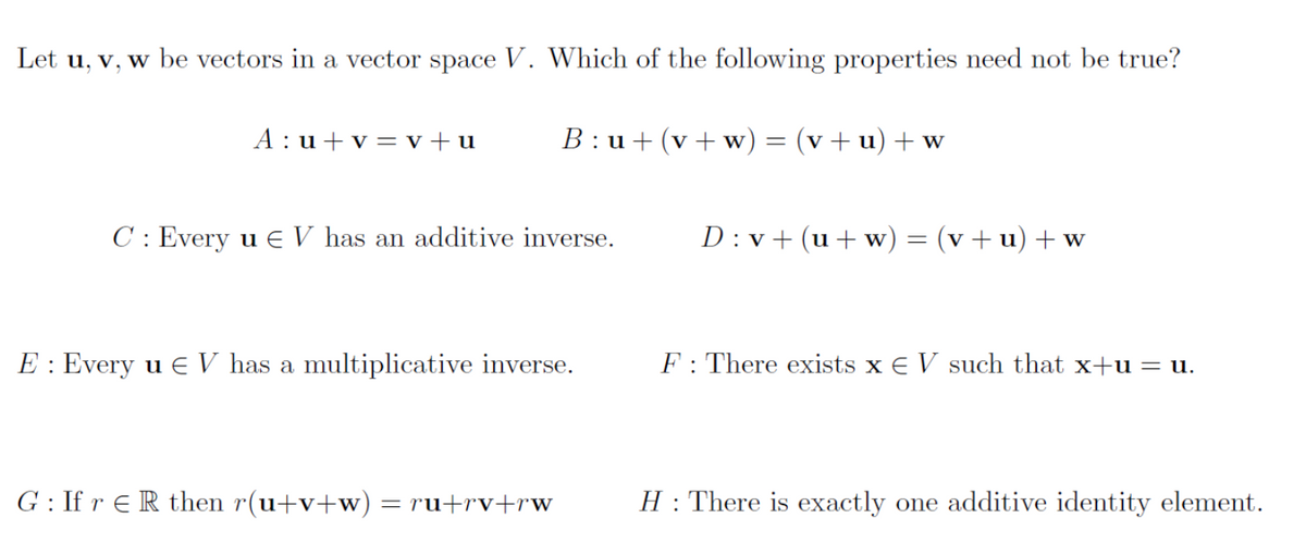 Let u, v, w be vectors in a vector space V. Which of the following properties need not be true?
B:u+ (v+w) = (v +u) + w
A:u+v=v+u
C: Every u EV has an additive inverse.
E: Every u € V has a multiplicative inverse.
G: If r ER then r(u+v+w) = ru+rv+rw
D:v+ (u+w) = (v +u) + w
F: There exists x EV such that x+u = u.
H: There is exactly one additive identity element.